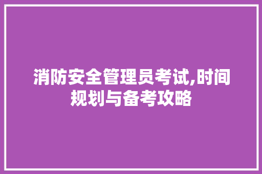 消防安全管理员考试,时间规划与备考攻略