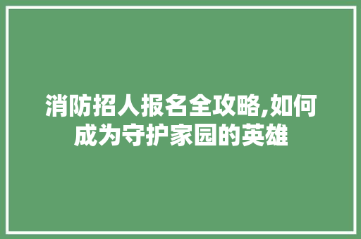 消防招人报名全攻略,如何成为守护家园的英雄