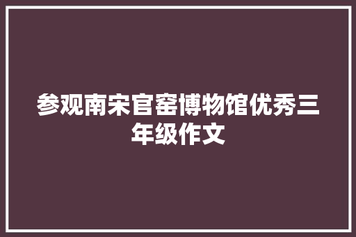 参观南宋官窑博物馆优秀三年级作文 写作社区