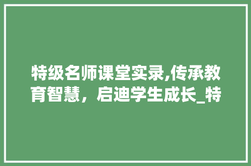 特级名师课堂实录,传承教育智慧，启迪学生成长_特级名师课堂实录 词汇积累