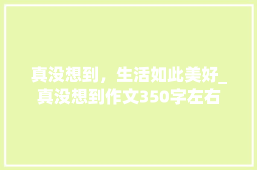 真没想到，生活如此美好_真没想到作文350字左右