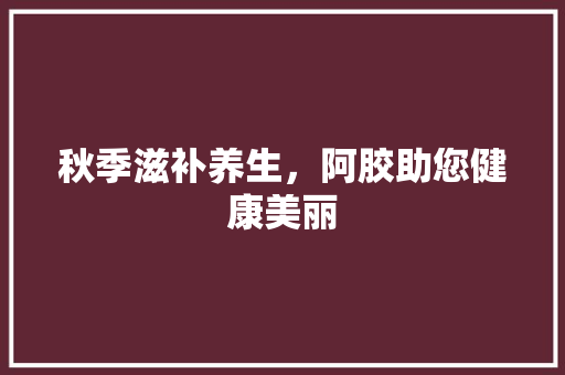 秋季滋补养生，阿胶助您健康美丽