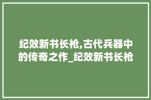 纪效新书长枪,古代兵器中的传奇之作_纪效新书长枪