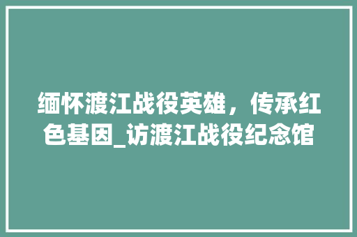 缅怀渡江战役英雄，传承红色基因_访渡江战役纪念馆