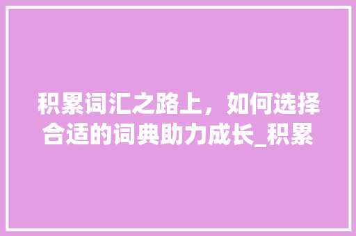 积累词汇之路上，如何选择合适的词典助力成长_积累词汇如何选择词典书