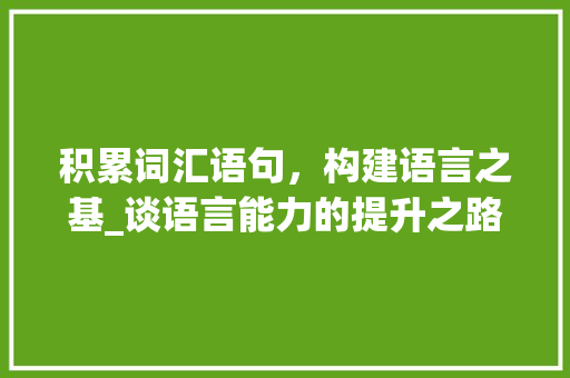 积累词汇语句，构建语言之基_谈语言能力的提升之路_积累词汇语句有哪些