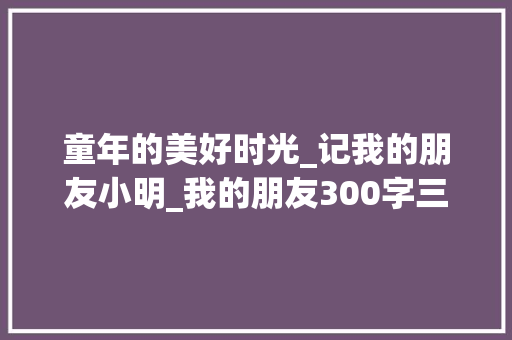 童年的美好时光_记我的朋友小明_我的朋友300字三年级