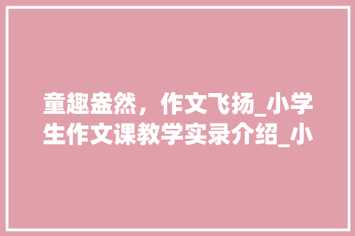童趣盎然，作文飞扬_小学生作文课教学实录介绍_小学生作文课教学实录