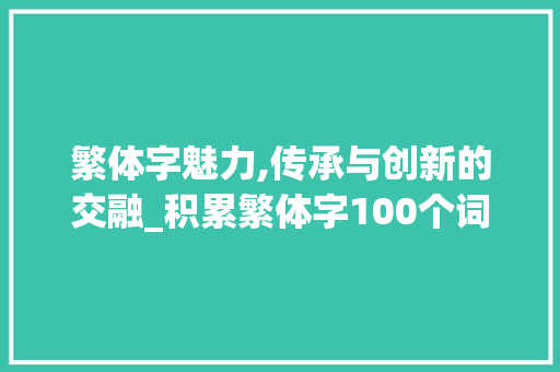 繁体字魅力,传承与创新的交融_积累繁体字100个词汇