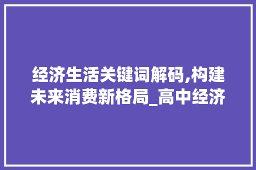 经济生活关键词解码,构建未来消费新格局_高中经济生活词汇积累
