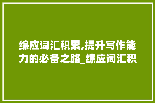 综应词汇积累,提升写作能力的必备之路_综应词汇积累怎么写的