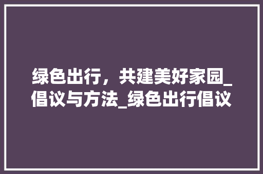 绿色出行，共建美好家园_倡议与方法_绿色出行倡议书