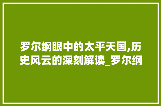 罗尔纲眼中的太平天国,历史风云的深刻解读_罗尔纲介绍太平天国