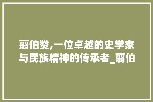 翦伯赞,一位卓越的史学家与民族精神的传承者_翦伯赞是一个怎样的人
