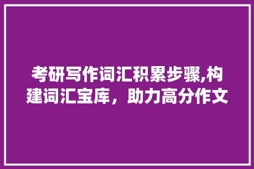 考研写作词汇积累步骤,构建词汇宝库，助力高分作文_考研写作如何积累词汇