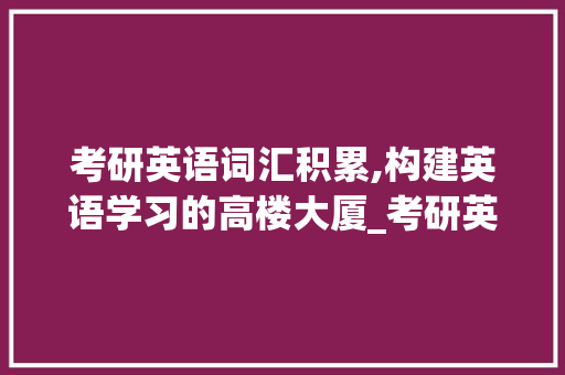 考研英语词汇积累,构建英语学习的高楼大厦_考研英语常见词汇积累