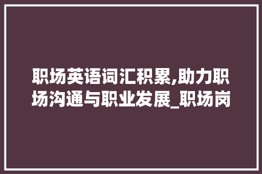 职场英语词汇积累,助力职场沟通与职业发展_职场岗位英语词汇积累