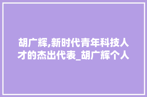胡广辉,新时代青年科技人才的杰出代表_胡广辉个人资料