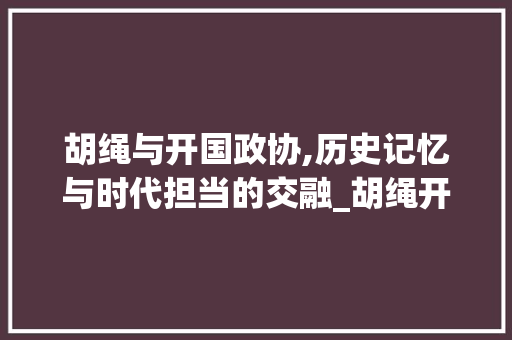 胡绳与开国政协,历史记忆与时代担当的交融_胡绳开国政协