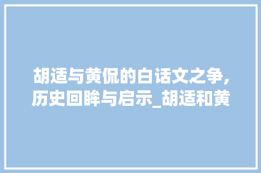 胡适与黄侃的白话文之争,历史回眸与启示_胡适和黄侃的白话文之争