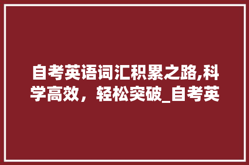 自考英语词汇积累之路,科学高效，轻松突破_自考英语要怎么积累词汇