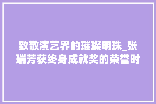 致敬演艺界的璀璨明珠_张瑞芳获终身成就奖的荣誉时刻_张瑞芳获得终身成就奖