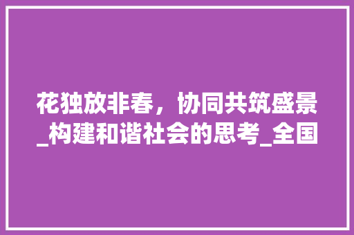 花独放非春，协同共筑盛景_构建和谐社会的思考_全国乙卷一花独放不是春怎么写 报告写作