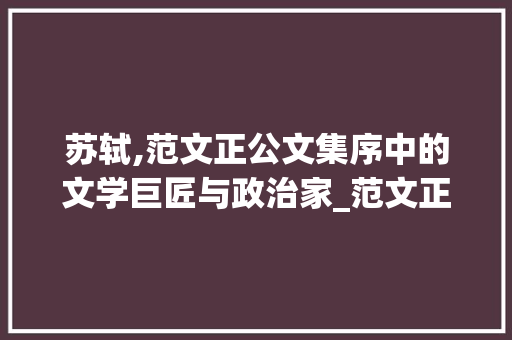 苏轼,范文正公文集序中的文学巨匠与政治家_范文正公文集序苏轼是怎样的人 写作技巧