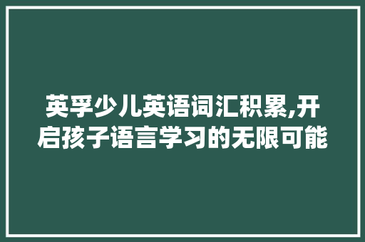 英孚少儿英语词汇积累,开启孩子语言学习的无限可能_英孚少儿英语词汇积累