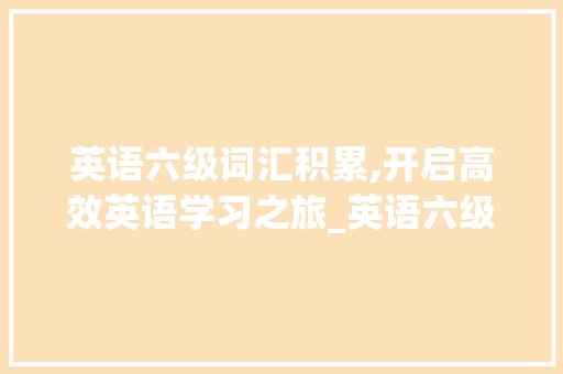英语六级词汇积累,开启高效英语学习之旅_英语六级必背词汇积累 写作素材