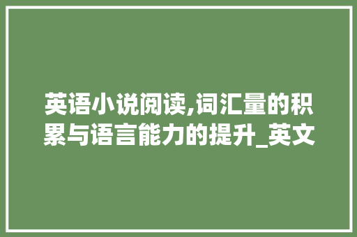 英语小说阅读,词汇量的积累与语言能力的提升_英文小说积累词汇量多少 写作素材