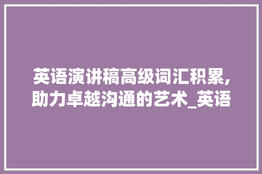 英语演讲稿高级词汇积累,助力卓越沟通的艺术_英语演讲稿高级词汇积累