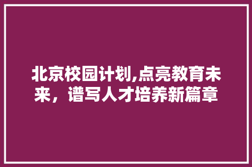 北京校园计划,点亮教育未来，谱写人才培养新篇章