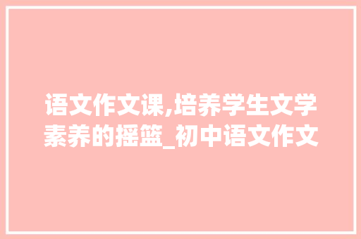 语文作文课,培养学生文学素养的摇篮_初中语文作文课教学
