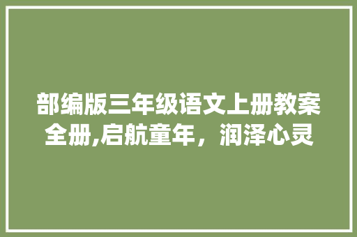 部编版三年级语文上册教案全册,启航童年，润泽心灵_部编版三年级语文上册教案全册