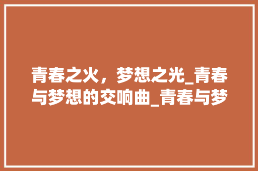 青春之火，梦想之光_青春与梦想的交响曲_青春与梦想为主题的议论文 商业文案