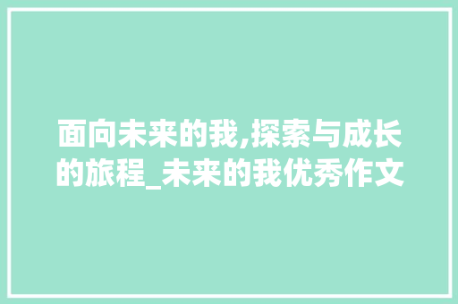 面向未来的我,探索与成长的旅程_未来的我优秀作文600字 范文赏析