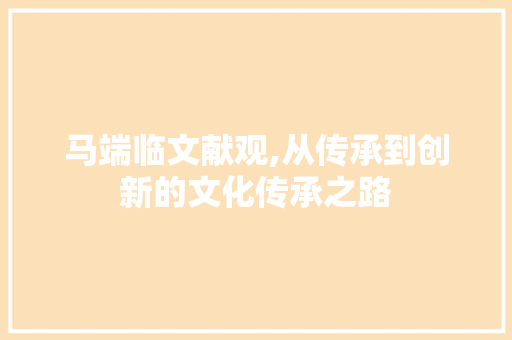 马端临文献观,从传承到创新的文化传承之路