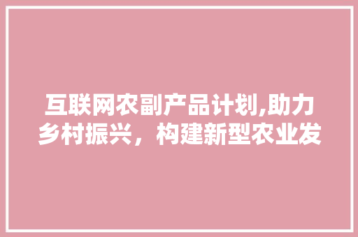 互联网农副产品计划,助力乡村振兴，构建新型农业发展格局