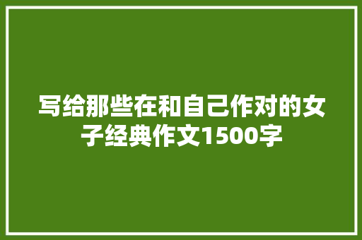 写给那些在和自己作对的女子经典作文1500字 简历模板