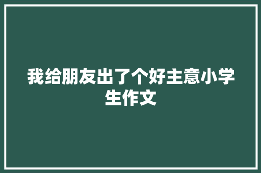 我给朋友出了个好主意小学生作文 词汇积累
