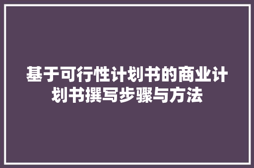 基于可行性计划书的商业计划书撰写步骤与方法 写作素材