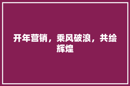 开年营销，乘风破浪，共绘辉煌