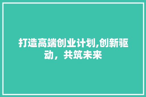 打造高端创业计划,创新驱动，共筑未来