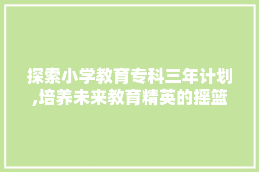 探索小学教育专科三年计划,培养未来教育精英的摇篮 写作素材