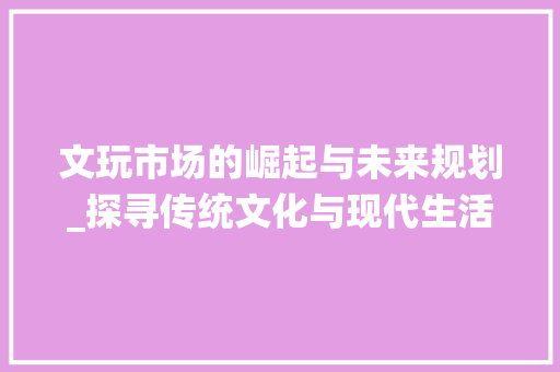文玩市场的崛起与未来规划_探寻传统文化与现代生活的交融之路