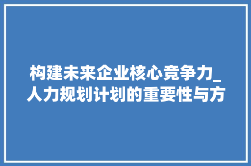 构建未来企业核心竞争力_人力规划计划的重要性与方法步骤