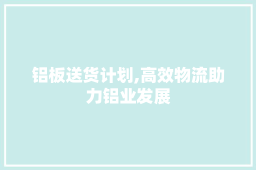 铝板送货计划,高效物流助力铝业发展 写作素材
