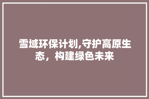 雪域环保计划,守护高原生态，构建绿色未来