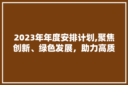 2023年年度安排计划,聚焦创新、绿色发展，助力高质量发展